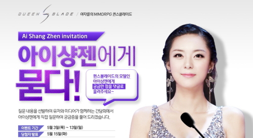 애상진 (아이샹젠 /모델/중국)
라이브플렉스(대표 김병진 · 050120)가 자체 개발 MMORPG ‘퀸스블레이드’의 홍보모델로 선정된 중국의 ‘아이샹젠(艾尚眞, 애상진)의 국내 공식행사를 진행하며, 게임 유저를 대상으로 질문하기 및 초청 이벤트를 진행한다.