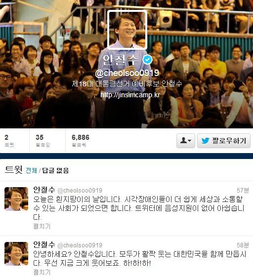 안철수(기업인/교수)
안철수 무소속 대선 후보가 15일 개인 트위터 계정(@cheolsoo0919)을 개설하고 본격적인 소통에 나섰다.
안 후보는 이날 오후 2시 정각에 트위터를 시작했다. 트위터 주소는 자신의 영문 이름 ‘cheolsoo’에 출마선언날인 ‘0919’를 붙여 만들었다.
안 후보는 트위터 개설 후 “안녕하세요? 안철수입니다. 모두가 활짝 웃는 대한민국을 함께 만듭시다. 우선 지금 크게 웃어보죠. 하!하!하!”라는 인사말을 처음 올렸다.