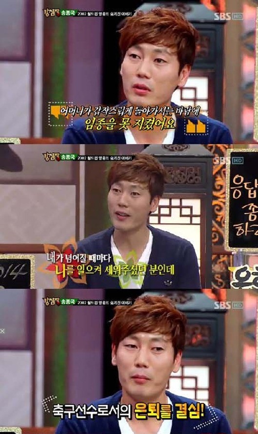 송종국(전축구선수)
전 국가대표 축가선수 송종국이 은퇴 이유를 밝혔다. 송종국은 30일 방송된 SBS ‘강심장’에 출연해 은퇴를 할 수밖에 없었던 숨겨둔 사연... 어머니가 갑자기 돌아가셨는데 임종을 지키지 못했다”면서 “축구를 하는 존재의 이유였던 어머니가 안계신다고 생각하니 운동 자체를 할 수 없었다”고 털어놨다.