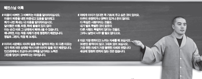 혜민(승려/교수)
덕망이 높은 스님들에게는 여러 제자가 있게 마련이다. 큰 스님은 제자들의 수행과정을 눈여겨보다 자신을 이을 승려로 상좌 몇을 점찍곤 한다. 훌륭한 스승 아래서 훌륭한 제자가 나는 지라 좀 더 가까이 모시려는 제자들의 고무신이 닳게 마련이다.
스승과 제자가 단번에 눈이 맞는 경우도 있다. 혜민 스님과 은사인 뉴욕 불광선원 휘광 스님이다. 휘광 스님은 종종 혜민 스님에게 농담 삼아 당신 사주에 아들이 하나밖에 없다며, 혜민 스님 상좌 한 명으로 족하다고 말하곤 한다.