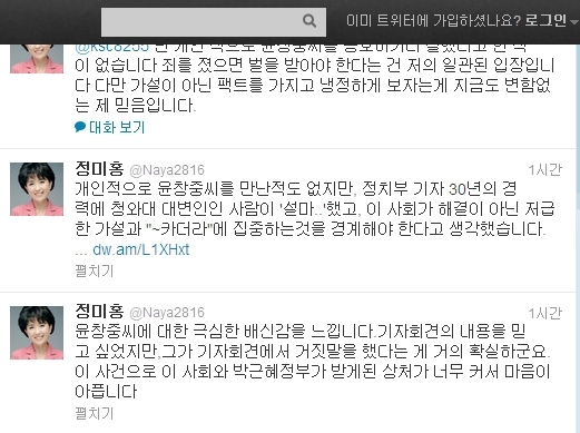 정미홍(기업인/전아나운서/더코칭그룹대표)
정 대표는 14일 자신의 트위터를 통해 “윤창중씨에 대한 극심한 배신감을 느낀다”며 “기자회견의 내용을 믿고 싶었지만, 그가 기자회견에서 거짓말을 한 것이 거의 확실하다. 이 사건으로 이 사회와 박근혜 정부가 받게 된 상처가 너무 깊어 마음이 아프다”고 밝혔다.