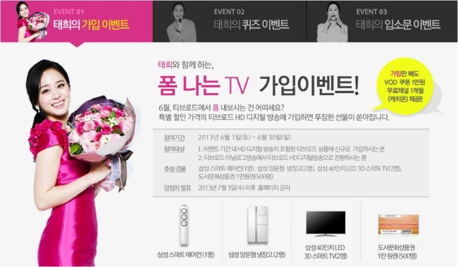 김태희(탤런트/영화배우)
국내 최대 케이블TV 방송사 티브로드(대표이사 이상윤)가 ‘김태희 이벤트’를 시작한다. 티브로드의 얼굴인 배우 김태희와 함께 하는 ‘태희의 가입 이벤트’, ‘태희의 퀴즈 이벤트’, ‘태희의 입소문 이벤트’다.