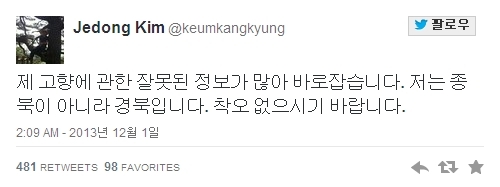 김제동(MC/개그맨)
김제동((@keumkangkyung))은 1일 오전 트위터에 “제 고향에 관한 잘못된 정보가 많아 바로잡습니다”라며 “저는 종북이 아니라 경북입니다. 착오 없으시기 바랍니다”라고 말했다.