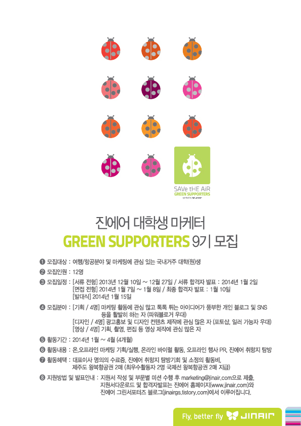 진에어가 10일부터 대학생 마케팅 활동 참여 프로그램 ‘그린서포터즈(Green Supporters)’의 9기 참가자 12명을 모집한다고 10일 밝혔다.
이번에 선발되는 진에어 그린서포터즈 9기는 오는 2014년 1월 15일 발대식을 시작으로 4월말까지 활동할 예정이며 기간 중에는 각종 마케팅 관련 미션을 수행하고 활동 보고서를 제출하게 된다. 매달 소정의 활동비가 제공될 예정이며 활동 종료 시 우수한 종합평가를 받는 2명에게는 국제선 무료 왕복 항공권을 제공한다.