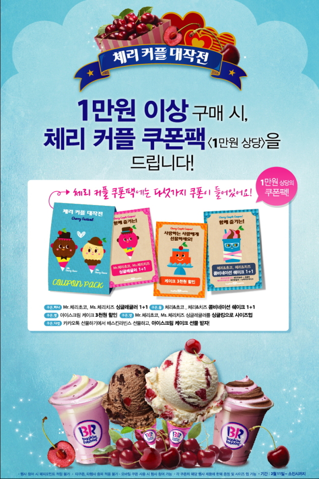 배스킨라빈스가 연인을 위한 특별한 날에 어울리는 이달의 맛(FOM; Flavor of the Month) 신제품 ‘Mr.체리초코’와 ‘Ms.체리치즈’ 출시를 기념하여 1만원 상당의 ‘체리 커플 쿠폰팩’을 증정하는 프로모션을 진행한다.
이번 프로모션은 1만원 이상 구매 시 1만원 상당의 다양한 쿠폰이 들어있는 ‘체리 커플 쿠폰팩’을 증정하는 행사이다.