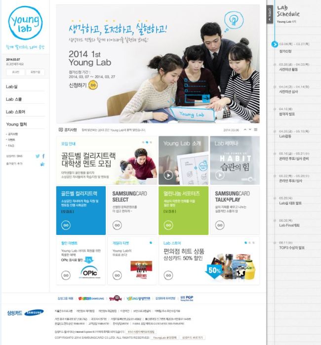 삼성카드는 20대에게 필요한 지식과 기업 경험을 제공함으로써 삼성카드와 20대가 함께 성장해 나갈 수 있는 커뮤니케이션 공간 ‘삼성카드 영랩(Young Lab)’을 런칭하고, 7일부터 27일까지 1기 회원 모집에 나선다.
1기 회원은 삼성카드 영랩 사이트(www.samsungcard.com/younglab)에서 지원 가능하며, 3개월 여간 콜라보레이션 마케팅 기획을 주제로 삼성카드와 함께 다양한 과제 연구 활동을 진행하게 된다.
삼성카드 영랩은 경영활동에 대한 관심이 높고 적극적인 의사 표현 및 다양한 경험을 추구하는 20대 젊은 층의 특성을 반영한 커뮤니케이션 플랫폼으로, 20대 대학생들과 삼성카드가 함께 기업활동에 필요한 아이디어를 고민하고 구체화 시키는 과정을 통해 기업경영활동을 직간접적으로 경험할 수 있는 다양한 참여 프로그램들을 제공한다.