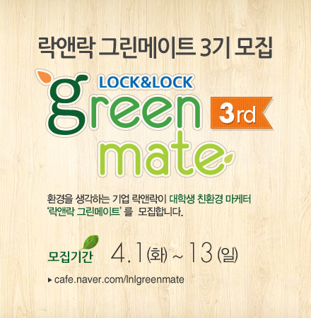 락앤락(대표 김준일)은 공식 대학생 써포터즈 ‘락앤락 그린메이트(Green mate) 3기’를 모집한다고 31일 밝혔다.
그린메이트(Green mate)는 친환경적인 삶을 추구하고, 대학생 특유의 톡톡 튀는 창의적인 감각으로 친환경 캠페인 및 신제품 아이디어를 제안하는 대학생 실무체험형 프로그램이다.
지난해 창단 이후 올해로 3기째를 맞은 그린메이트는 환경 또는 소비재 홍보ㆍ마케팅에 관심 있는 전국 대학생이면 누구나 지원할 수 있다.