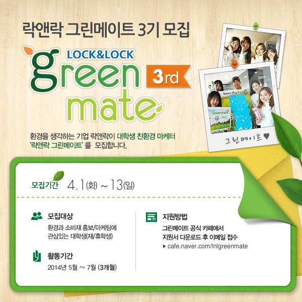 락앤락(대표 김준일)은 공식 대학생 써포터즈 ‘락앤락 그린메이트(Green mate) 3기’를 모집한다고 31일 밝혔다.
그린메이트(Green mate)는 친환경적인 삶을 추구하고, 대학생 특유의 톡톡 튀는 창의적인 감각으로 친환경 캠페인 및 신제품 아이디어를 제안하는 대학생 실무체험형 프로그램이다.
지난해 창단 이후 올해로 3기째를 맞은 그린메이트는 환경 또는 소비재 홍보ㆍ마케팅에 관심 있는 전국 대학생이면 누구나 지원할 수 있다.