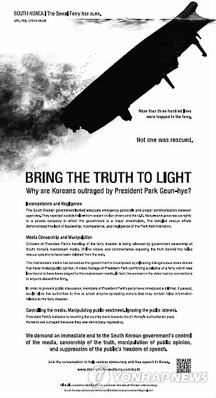 미국 거주 한국 교민들이 ‘뉴욕타임즈(NYT)’에 세월호 참사 관련 광고를 게재했다.
지난 11일(현지시간) 미국 일간지 뉴욕타임즈에는 “진실을 밝혀라(Bring the truth to light)”는 제목으로 광고가 실렸다.
이 광고의 부제는 ‘왜 한국인들은 박근혜 대통령에게 분노하고 있나?’이며, 광고상단에는 침몰한 세월호를 연상케 하는 그림과 함께 ‘300명 이상이 여객선에 갇혀 있었지만 구조된 사람은 아무도 없었다’라는 문구가 적혀 있다.