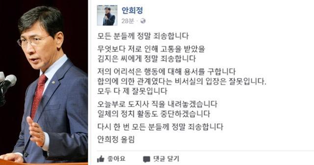 안희정 충남지사가 6일 새벽 도지사직 사퇴와 정치활동을 그만둔다는 내용의 글을 자신의 페이스북에 올렸다. 안 지사는 “합의에 의한 관계였다는 비서실의 입장은 잘못”이라며 “모두 다 제 잘못”이라고 썼다.   [사진=안희정 페이스북]